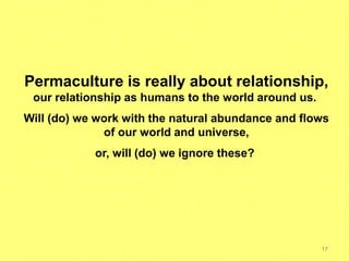 17
Permaculture is really about relationship,
our relationship as humans to the world around us.
Will (do) we work with the natural abundance and flows
of our world and universe,
or, will (do) we ignore these?
 