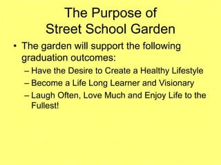 The Purpose of
Street School Garden
• The garden will support the following
graduation outcomes:
– Have the Desire to Create a Healthy Lifestyle
– Become a Life Long Learner and Visionary
– Laugh Often, Love Much and Enjoy Life to the
Fullest!
 