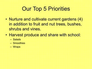 Our Top 5 Priorities
• Nurture and cultivate current gardens (4)
in addition to fruit and nut trees, bushes,
shrubs and vines.
• Harvest produce and share with school:
– Salads
– Smoothies
– Wraps
 