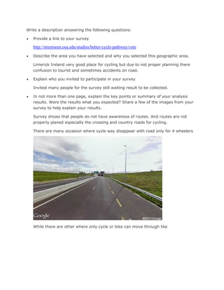 Write a description answering the following questions:


Provide a link to your survey

http://streetseen.osu.edu/studies/better-cycle-pathway/vote


Describe the area you have selected and why you selected this geographic area.
Limerick Ireland very good place for cycling but due to not proper planning there
confusion to tourist and sometimes accidents on road.



Explain who you invited to participate in your survey
Invited many people for the survey still waiting result to be collected.



In not more than one page, explain the key points or summary of your analysis
results. Were the results what you expected? Share a few of the images from your
survey to help explain your results.
Survey shows that people do not have awareness of routes. And routes are not
properly planed especially the crossing and country roads for cycling.
There are many occasion where cycle way disappear with road only for 4 wheelers

While there are other where only cycle or bike can move through like

 