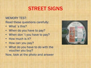 STREET SIGNS MEMORY TEST: Read these questions carefully:  What´s this? When do you have to pay? When don´t you have to pay? How much is it? How can you pay? What do you have to do with the voucher you buy? Now, look at the photo and answer 