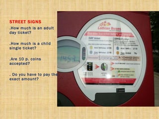 STREET SIGNS .How much is an adult day ticket? .How much is a child single ticket?  .Are 10 p. coins accepted? . Do you have to pay the exact amount? 