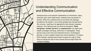 Communication is the smooth transmission of information, ideas,
emotions, and—most importantly—meaning from one person to
another. Effective communication occurs when the message
encoded by the sender is accurately grasped and interpreted by
the receiver, resulting in an appropriate and relevant response.
However, this ideal process can often be disrupted. These
disruptions—termed barriers to communication—can make even
simple exchanges confusing, distorted, or meaningless. These
barriers may arise from environmental factors, technological
glitches, or more complex human and cultural dynamics. To ensure
effectiveness, communicators must be aware not only of what
they are saying but also of how various factors might block the
intended message.
Understanding Communication
and Effective Communication
 
