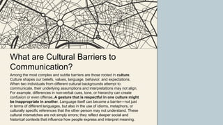 What are Cultural Barriers to
Communication?
Among the most complex and subtle barriers are those rooted in culture.
Culture shapes our beliefs, values, language, behavior, and expectations.
When two individuals from different cultural backgrounds attempt to
communicate, their underlying assumptions and interpretations may not align.
For example, differences in non-verbal cues, tone, or hierarchy can create
confusion or even offense. A gesture that is respectful in one culture might
be inappropriate in another. Language itself can become a barrier—not just
in terms of different languages, but also in the use of idioms, metaphors, or
culturally specific references that the other person may not understand. These
cultural mismatches are not simply errors; they reflect deeper social and
historical contexts that influence how people express and interpret meaning.
 