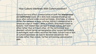 How Culture Interferes With Communication?
Cultural barriers affect communication at both the interpersonal
and institutional levels. On a daily level, misunderstandings can
occur when cultural codes around politeness, directness, or silence
differ. For instance, in some cultures, indirect communication is
valued as a sign of respect, while in others, directness is seen as
honesty. Such mismatches can lead to people talking past each
other rather than with each other. At the institutional level,
dominant cultural norms can marginalize other voices—particularly
in multilingual, multi-ethnic societies like India. Cultural bias or lack
of cultural awareness can lead to decisions and policies that
exclude rather than include, further entrenching communication
gaps.
 