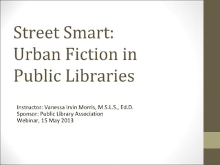 Street Smart:
Urban Fiction in
Public Libraries
Instructor: Vanessa Irvin Morris, M.S.L.S., Ed.D.
Sponsor: Public Library Association
Webinar, 15 May 2013
 