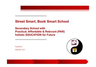 1 
Street Smart, Book Smart School 
Secondary School with 
Practical, Affordable & Relevant (PAR) 
holistic EDUCATION for Future 
Prepared for: 
September 2014 
 