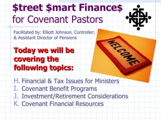 $treet $mart Finance$
for Covenant Pastors
Facilitated by: Elliott Johnson, Controller;
& Assistant Director of Pensions

Today we will be
covering the
following topics:
H. Financial & Tax Issues for Ministers
I. Covenant Benefit Programs
J. Investment/Retirement Considerations
K. Covenant Financial Resources
 