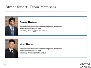 Street Smart: Team Members



       Akshay Gautam
       Institute Name: Indian Institute of Management, Ahmedabad
       Mobile Number: 9687043757
       Email-ID: p10akshayg@iimahd.ernet.in




       Vinay Kumar
       Institute Name: Indian Institute of Management, Ahmedabad
       Mobile Number: 7567757353
       Email-ID: p10vinayk@iimahd.ernet.in




                                                                   1
 