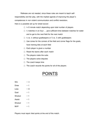 Referees are not needed, since these rules are meant to teach self-
responsibility and fair play, with the implied agenda of improving the player’s
competences in non-violent communication and conflict resolution.
Here is a possible set up for street soccer:
            ☆ 4-8 minute match depending upon total number of players
            ☆ 4 matches in an hour … give sufficient time between matches for water
                and to get to the next field for the next match
            ☆ 4 vs. 4 without goalkeepers or 5 vs. 5 with goalkeepers
            ☆ Use cones for the corners of the field and corner flags for the goals,
                have training bibs at each field
            ☆ Each player is given a number
            ☆ Reset the teams after each match
            ☆ The players make the subs
            ☆ The players solve disputes
            ☆ The coach keeps time
            ☆ The coach records the points for all of the players



                                    POINTS
Win             =3
Draw            =1
Loss            =0
Goal            =1
Shutout         =1
Assist          =1
Shutout         =1
MVP             =1


Players must report their points at the end of the match.
 