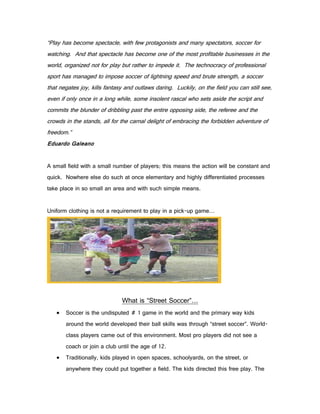 “Play has become spectacle, with few protagonists and many spectators, soccer for
watching. And that spectacle has become one of the most profitable businesses in the
world, organized not for play but rather to impede it. The technocracy of professional
sport has managed to impose soccer of lightning speed and brute strength, a soccer
that negates joy, kills fantasy and outlaws daring. Luckily, on the field you can still see,
even if only once in a long while, some insolent rascal who sets aside the script and
commits the blunder of dribbling past the entire opposing side, the referee and the
crowds in the stands, all for the carnal delight of embracing the forbidden adventure of
freedom.”
Eduardo Galeano


A small field with a small number of players; this means the action will be constant and
quick. Nowhere else do such at once elementary and highly differentiated processes
take place in so small an area and with such simple means.


Uniform clothing is not a requirement to play in a pick-up game…




                              What is “Street Soccer”…
      Soccer is the undisputed # 1 game in the world and the primary way kids
       around the world developed their ball skills was through “street soccer”. World-
       class players came out of this environment. Most pro players did not see a
       coach or join a club until the age of 12.
      Traditionally, kids played in open spaces, schoolyards, on the street, or
       anywhere they could put together a field. The kids directed this free play. The
 