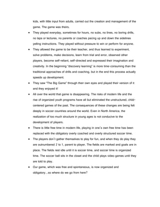 kids, with little input from adults, carried out the creation and management of the
    game. The game was theirs.
   They played everyday, sometimes for hours, no subs, no lines, no boring drills,
    no laps or lectures, no parents or coaches pacing up and down the sidelines
    yelling instructions. They played without pressure to win or perform for anyone.
   They allowed the game to be their teacher, and thus learned to experiment,
    solve problems, make decisions, learn from trial and error, observed other
    players, become self-reliant, self-directed and expressed their imagination and
    creativity. In the beginning “discovery learning” is more time-consuming than the
    traditional approaches of drills and coaching, but in the end this process actually
    speeds up development.
   They saw “The Big Game” through their own eyes and played their version of it
    and they enjoyed it!
   All over the world that game is disappearing. The risks of modern life and the
    rise of organized youth programs have all but eliminated the unstructured, child-
    centered games of the past. The consequences of these changes are being felt
    deeply in soccer countries around the world. Even in North America, the
    realization of too much structure in young ages is not conducive to the
    development of players.
   There is little free time in modern life, playing in one’s own free time has been
    replaced with the obligatory overly coached and overly structured soccer time.
   The players don’t gather themselves to play for fun, and when they do play they
    are outnumbered 2 to 1, parent to player. The fields are marked and goals are in
    place. The fields rest idle until it is soccer time, and soccer time is organized
    time. The soccer ball sits in the closet and the child plays video games until they
    are told to play.
   Our game, which was free and spontaneous, is now organized and
    obligatory…so where do we go from here?
 