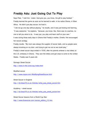 Freddy Adu: Just Going Out To Play
Says Pele, "I told him, 'Listen. God give you, you know, the gift to play football.'"
Freddy learned the game as soon as he learned to walk, in his native Ghana, in West
Africa. He didn't just play soccer; he lived it.
"I did not go one day without playing," he recalls, and it was just kicking and learning.
"It was awesome," he explains, "because, you know, like, there was no coaches, no
one to tell you what to do. It was just, you play and learn stuff on your own."
It was during those early days in Ghana that Freddy's mother, Emelia, first encouraged
her soccer prodigy.
Freddy recalls: "My mom was always the supplier of soccer balls, and so people were
always knocking on my door, and trying to get me out so we could play."
Freddy's street soccer days ended in 1998, after his parents entered a visa lottery at
the U.S. embassy in Ghana. They won the lottery and got visas to come to the United
States. Freddy was 8 years old.

Somagic Street Soccer
http://www.in-the-zone.org/index.html

Modified soccer
http://www.osysa.com/ModifyingStreetSoccer.html

Street Soccer in England
http://fp.futsal.f9.co.uk/Articles/what_was_street_soccer.htm

Academy – street soccer
http://fp.futsal.f9.co.uk/Articles/what_was_street_soccer.htm

Street Soccer lessons from a World Cup Star
http://www.finesoccer.com/soccer_edition_112.htm
 