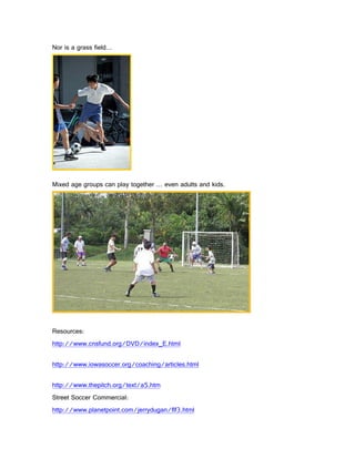 Nor is a grass field…




Mixed age groups can play together … even adults and kids.




Resources:
http://www.cnsfund.org/DVD/index_E.html

http://www.iowasoccer.org/coaching/articles.html

http://www.thepitch.org/text/a5.htm
Street Soccer Commercial:
http://www.planetpoint.com/jerrydugan/flf3.html
 