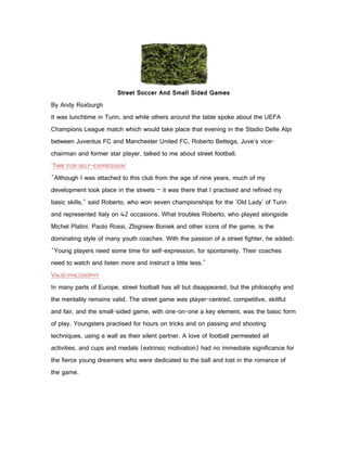 Street Soccer And Small Sided Games
By Andy Roxburgh
It was lunchtime in Turin, and while others around the table spoke about the UEFA
Champions League match which would take place that evening in the Stadio Delle Alpi
between Juventus FC and Manchester United FC, Roberto Bettega, Juve's vice-
chairman and former star player, talked to me about street football.
'TIME FOR SELF-EXPRESSION'
"Although I was attached to this club from the age of nine years, much of my
development took place in the streets – it was there that I practised and refined my
basic skills," said Roberto, who won seven championships for the 'Old Lady' of Turin
and represented Italy on 42 occasions. What troubles Roberto, who played alongside
Michel Platini, Paolo Rossi, Zbigniew Boniek and other icons of the game, is the
dominating style of many youth coaches. With the passion of a street fighter, he added:
"Young players need some time for self-expression, for spontaneity. Their coaches
need to watch and listen more and instruct a little less."
VALID PHILOSOPHY
In many parts of Europe, street football has all but disappeared, but the philosophy and
the mentality remains valid. The street game was player-centred, competitive, skillful
and fair, and the small-sided game, with one-on-one a key element, was the basic form
of play. Youngsters practised for hours on tricks and on passing and shooting
techniques, using a wall as their silent partner. A love of football permeated all
activities, and cups and medals (extrinsic motivation) had no immediate significance for
the fierce young dreamers who were dedicated to the ball and lost in the romance of
the game.
 