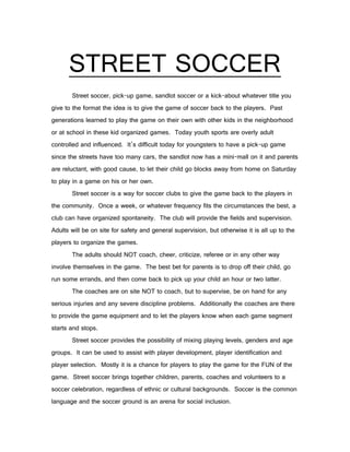 STREET SOCCER
       Street soccer, pick-up game, sandlot soccer or a kick-about whatever title you
give to the format the idea is to give the game of soccer back to the players. Past
generations learned to play the game on their own with other kids in the neighborhood
or at school in these kid organized games. Today youth sports are overly adult
controlled and influenced. It’s difficult today for youngsters to have a pick-up game
since the streets have too many cars, the sandlot now has a mini-mall on it and parents
are reluctant, with good cause, to let their child go blocks away from home on Saturday
to play in a game on his or her own.
       Street soccer is a way for soccer clubs to give the game back to the players in
the community. Once a week, or whatever frequency fits the circumstances the best, a
club can have organized spontaneity. The club will provide the fields and supervision.
Adults will be on site for safety and general supervision, but otherwise it is all up to the
players to organize the games.
       The adults should NOT coach, cheer, criticize, referee or in any other way
involve themselves in the game. The best bet for parents is to drop off their child, go
run some errands, and then come back to pick up your child an hour or two latter.
       The coaches are on site NOT to coach, but to supervise, be on hand for any
serious injuries and any severe discipline problems. Additionally the coaches are there
to provide the game equipment and to let the players know when each game segment
starts and stops.
       Street soccer provides the possibility of mixing playing levels, genders and age
groups. It can be used to assist with player development, player identification and
player selection. Mostly it is a chance for players to play the game for the FUN of the
game. Street soccer brings together children, parents, coaches and volunteers to a
soccer celebration, regardless of ethnic or cultural backgrounds. Soccer is the common
language and the soccer ground is an arena for social inclusion.
 