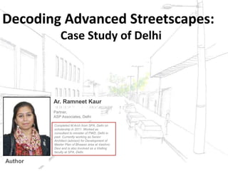 Decoding Advanced Streetscapes:
Case Study of Delhi
Partner,
ASP Associates, Delhi
Completed M.Arch from SPA, Delhi on
scholarship in 2011. Worked as
consultant to minister of PWD, Delhi in
past. Currently working as Senior
Architect (advisor) for Development of
Master Plan of Bhawan area at Vaishno
Devi and is also involved as a Visiting
faculty at SPA, Delhi.
Ar. Ramneet Kaur
Author
 
