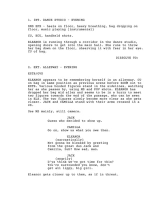 1. INT. DANCE STUDIO - EVENING
SND EFX - heels on floor, heavy breathing, bag dropping on
floor, music playing (instrumental)
CU, ECU, handheld shots.
ELEANOR is running through a corridor in the dance studio,
opening doors to get into the main hall. She runs to throw
her bag down on the floor, observing it with fear in her eye.
CU of bag.
DISSOLVE TO:
2. EXT. ALLEYWAY - EVENING
ESTB/OVS
ELEANOR appears to be remembering herself in an alleyway. CU
on bag in same position as previous scene before ZOOM out to
ESTB. Various hooded figures stand in the sidelines, watching
her as she passes by, using MS and POV shots. ELEANOR has
dropped her bag mid alley and seems to be in a hurry to meet
two figures towards the end of the passage, who can be seen
in ELS. The two figures slowly become more clear as she gets
closer. JACK and CAMILLA stand with their arms crossed in a
2S.
Use MS mainly, still camera.
JACK
Guess who decided to show up.
CAMILLA
Go on, show us what you owe then.
ELEANOR
(sarcastically)
Not gonna be blessed by greeting
from the great duo Jack and
Camilla, huh? How sad, man.
JACK
(angrily)
D'ya think we've got time for this?
You're surrounded you know, don't
get all lippy, big girl.
Eleanor gets closer up to them, as if in threat.
 