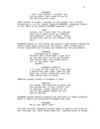 2.
ELEANOR
I ain't got nothin' alright? You
cut me short last time so you're
not getting your cash.
JACK scoffs in anger, reaches in his pocket for a knife,
thrusting it out in threat towards ELEANOR, stepping closer
to her face as he pushes ELEANOR against a wall.
JACK
Listen, do I look like I'm joking?
This ain't some stand up 'Eleanor
the Comedian' crap, alright. Gives
us what you owe or this doesn't end
well.
ELEANOR stares at the knife and back at JACK before thrusting
JACK's hand away along with the knife. JACK stands back a
little surprised but quickly not amused by her confidence.
ELEANOR
(whispering in anger)
Threats don't work when I got dirt
on you and your little girlfriend.
You really want your dodgy deals
out in the open, huh?
(pause)
ELEANOR (CONT’D)
I'll work on the cash if I get what
I should've last time. Then we can
have our little stand-off with all
them sharp toys of yours.
CAMILLA creeps closer to Eleanor's face
CAMILLA
You think this bigtalk is gonna get
you places but it ain't doin' you
no favours, honey. Watch out or
you'll get proper karma for all
you've pulled.
ELEANOR pauses before pushing off the wall to begin walking
back to where she previously dropped her bag.
ELEANOR
We'll see about that.
Various figures standing around seem to jump at the sign of
her leaving. LS. JACK waves them off, causing them to relax.
 