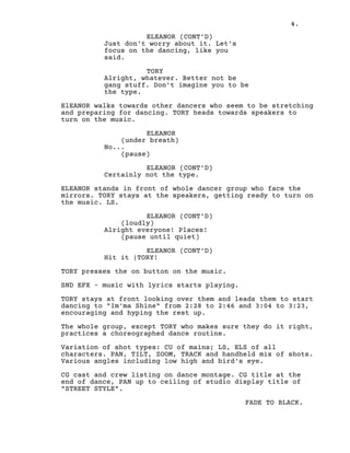4.
ELEANOR (CONT’D)
Just don't worry about it. Let's
focus on the dancing, like you
said.
TORY
Alright, whatever. Better not be
gang stuff. Don't imagine you to be
the type.
ElEANOR walks towards other dancers who seem to be stretching
and preparing for dancing. TORY heads towards speakers to
turn on the music.
ELEANOR
(under breath)
No...
(pause)
ELEANOR (CONT’D)
Certainly not the type.
ELEANOR stands in front of whole dancer group who face the
mirrors. TORY stays at the speakers, getting ready to turn on
the music. LS.
ELEANOR (CONT’D)
(loudly)
Alright everyone! Places!
(pause until quiet)
ELEANOR (CONT’D)
Hit it |TORY!
TORY presses the on button on the music.
SND EFX - music with lyrics starts playing.
TORY stays at front looking over them and leads them to start
dancing to "Im'ma Shine" from 2:28 to 2:46 and 3:04 to 3:23,
encouraging and hyping the rest up.
The whole group, except TORY who makes sure they do it right,
practices a choreographed dance routine.
Variation of shot types: CU of mains; LS, ELS of all
characters. PAN, TILT, ZOOM, TRACK and handheld mix of shots.
Various angles including low high and bird's eye.
CG cast and crew listing on dance montage. CG title at the
end of dance, PAN up to ceiling of studio display title of
"STREET STYLE".
FADE TO BLACK.
 