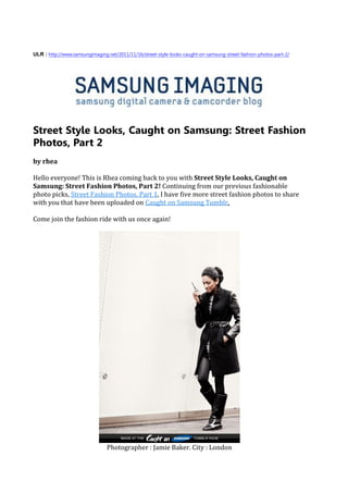 ULR : http://www.samsungimaging.net/2011/11/16/street-style-looks-caught-on-samsung-street-fashion-photos-part-2/




Street Style Looks, Caught on Samsung: Street Fashion
Photos, Part 2
by rhea

Hello everyone! This is Rhea coming back to you with Street Style Looks, Caught on
Samsung: Street Fashion Photos, Part 2! Continuing from our previous fashionable
photo picks, Street Fashion Photos, Part 1, I have five more street fashion photos to share
with you that have been uploaded on Caught on Samsung Tumblr.

Come join the fashion ride with us once again!




                                Photographer : Jamie Baker. City : London
 