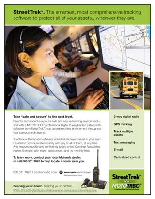 StreetTrek . The smartest, most comprehensive tracking
                                                 TM




software to protect all of your assets...wherever they are.




Take “safe and secure” to the next level.                                                                                                               2-way digital radio
Parents and students expect a safe and secure learning environment –
and with a MOTOTRBOTM professional Digital 2-way Radio System with                                                                                      GPS tracking
software from StreetTrekTM, you can extend that environment throughout
your campus and beyond.                                                                                                                                 Track multiple
                                                                                                                                                        assets
You’ll know the location of every individual and every asset in your team.
Be able to communicate instantly with any or all of them, at any time.                                                                                  Text messaging
And respond quickly and confidently to any crisis. Comtran Associates
makes it simple, with expert assistance…and no monthly fees.                                                                                            E-mail

To learn more, contact your local Motorola dealer,                                                                                                      Centralized control
or call 866.531.7676 to help locate a dealer near you.


866.531.7676 | comtranradio.com



Keeping you in touch. Keeping you in control.
MOTOROLA, MOTO, MOTOROLA SOLUTIONS and the Stylized M Logo are trademarks or registered trademarks of Motorola Trademark Holdings,
LLC and are used under license. All other trademarks are the property of their respective owners. ©2011 Motorola Solutions, Inc. All rights reserved.
 