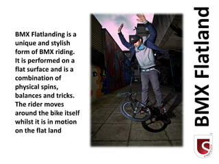 BMX Flatland
BMX Flatlanding is a
unique and stylish
form of BMX riding.
It is performed on a
flat surface and is a
combination of
physical spins,
balances and tricks.
The rider moves
around the bike itself
whilst it is in motion
on the flat land
 