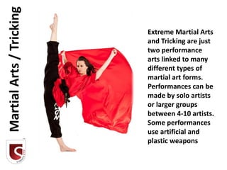 Martial Arts / Tricking
                          Extreme Martial Arts
                          and Tricking are just
                          two performance
                          arts linked to many
                          different types of
                          martial art forms.
                          Performances can be
                          made by solo artists
                          or larger groups
                          between 4-10 artists.
                          Some performances
                          use artificial and
                          plastic weapons
 