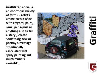 Graffiti can come in
an enormous variety
of forms… Artists




                        Graffiti
create pieces of art
with crayons, paint,
sand, pens, pins or
anything else to tell
a story / create
something new or
portray a message.
Traditionally
associated with
spray painting but
much more is
available
 