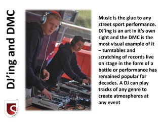 DJ’ing and DMC   Music is the glue to any
                 street sport performance.
                 DJ’ing is an art in it’s own
                 right and the DMC is the
                 most visual example of it
                 – turntables and
                 scratching of records live
                 on stage in the form of a
                 battle or performance has
                 remained popular for
                 decades. A DJ can play
                 tracks of any genre to
                 create atmospheres at
                 any event
 