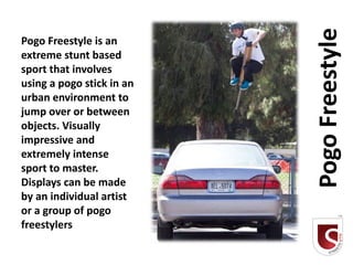 Pogo Freestyle
Pogo Freestyle is an
extreme stunt based
sport that involves
using a pogo stick in an
urban environment to
jump over or between
objects. Visually
impressive and
extremely intense
sport to master.
Displays can be made
by an individual artist
or a group of pogo
freestylers
 
