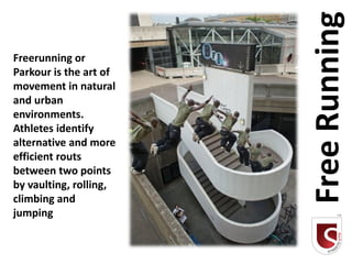 Free Running
Freerunning or
Parkour is the art of
movement in natural
and urban
environments.
Athletes identify
alternative and more
efficient routs
between two points
by vaulting, rolling,
climbing and
jumping
 