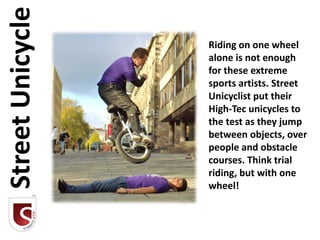 Street Unicycle
                  Riding on one wheel
                  alone is not enough
                  for these extreme
                  sports artists. Street
                  Unicyclist put their
                  High-Tec unicycles to
                  the test as they jump
                  between objects, over
                  people and obstacle
                  courses. Think trial
                  riding, but with one
                  wheel!
 