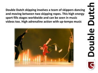 Double Dutch
Double Dutch skipping involves a team of skippers dancing
and moving between two skipping ropes. This high energy
sport fills stages worldwide and can be seen in music
videos too. High adrenaline action with up-tempo music
 