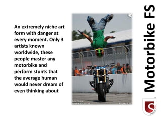 Motorbike FS
An extremely niche art
form with danger at
every moment. Only 3
artists known
worldwide, these
people master any
motorbike and
perform stunts that
the average human
would never dream of
even thinking about
 