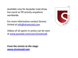 Available now for bespoke road-show,
live event or PR activity anywhere
worldwide.

For more information contact Streets
United at info@streetsutd.com

Videos of all sports in action can be seen
at www.youtube.com/user/streetsutd



From the streets to the stage
www.streetsutd.com
 