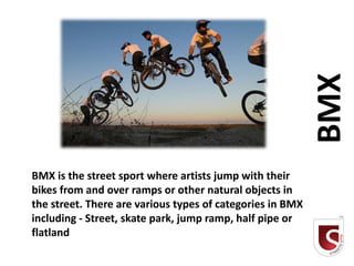 BMX
BMX is the street sport where artists jump with their
bikes from and over ramps or other natural objects in
the street. There are various types of categories in BMX
including - Street, skate park, jump ramp, half pipe or
flatland
 