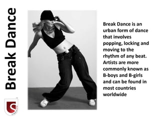 Break Dance
              Break Dance is an
              urban form of dance
              that involves
              popping, locking and
              moving to the
              rhythm of any beat.
              Artists are more
              commonly known as
              B-boys and B-girls
              and can be found in
              most countries
              worldwide
 