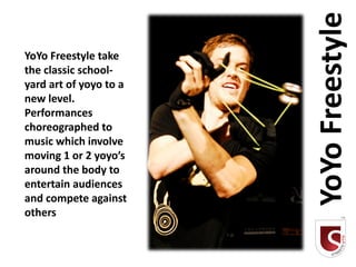 YoYo Freestyle
YoYo Freestyle take
the classic school-
yard art of yoyo to a
new level.
Performances
choreographed to
music which involve
moving 1 or 2 yoyo’s
around the body to
entertain audiences
and compete against
others
 
