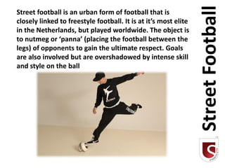 Street Football
Street football is an urban form of football that is
closely linked to freestyle football. It is at it’s most elite
in the Netherlands, but played worldwide. The object is
to nutmeg or ‘panna’ (placing the football between the
legs) of opponents to gain the ultimate respect. Goals
are also involved but are overshadowed by intense skill
and style on the ball
 