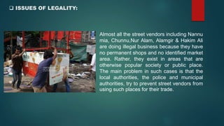  ISSUES OF LEGALITY:
Almost all the street vendors including Nannu
mia, Chunnu,Nur Alam, Alamgir & Hakim Ali
are doing illegal business because they have
no permanent shops and no identified market
area. Rather, they exist in areas that are
otherwise popular society or public place.
The main problem in such cases is that the
local authorities, the police and municipal
authorities, try to prevent street vendors from
using such places for their trade.
 