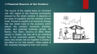  Financial Sources of the Vendors:
The source of the capital plays an important
role with regard to the financial accessibility
enjoyed by the street vendors. It depends on
the types of suppliers and the volumes of their
trade. Access to capital is an economic linkage
that ties street trade to the economy which
affects the vendors’ economic activities,
profits, and potential business growth. Mr
Nannu, Nur Alam, Chunnu or other Street
vendor in Dhaka city they all is an individual
part of our economic system. Thought they
plays very simple role but together it creates a
big effect on our trad system. Initial capital of
the business managed by their own source.
 