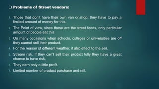  Problems of Street vendors:
1. Those that don’t have their own van or shop; they have to pay a
limited amount of money for this.
2. The Point of view, since these are the street foods, only particular
amount of people eat this
3. On many occasions when schools, colleges or universities are off
they cannot sell their product.
4. For the reason of different weather, it also effect to the sell.
5. Stream risk. If they can’t sell their product fully they have a great
chance to have risk.
6. They earn only a little profit.
7. Limited number of product purchase and sell.
 