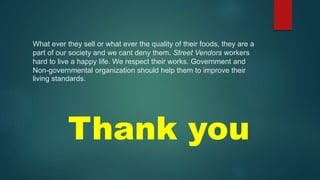 What ever they sell or what ever the quality of their foods, they are a
part of our society and we cant deny them. Street Vendors workers
hard to live a happy life. We respect their works. Government and
Non-governmental organization should help them to improve their
living standards.
Thank you
 