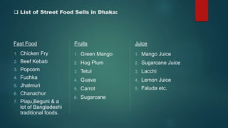  List of Street Food Sells in Dhaka:
Fast Food
1. Chicken Fry
2. Beef Kebab
3. Popcorn
4. Fuchka
5. Jhalmuri
6. Chanachur
7. Piaju,Beguni & a
lot of Bangladeshi
traditional foods.
Fruits
1. Green Mango
2. Hog Plum
3. Tetul
4. Guava
5. Carrot
6. Sugarcane
Juice
1. Mango Juice
2. Sugarcane Juice
3. Lacchi
4. Lemon Juice
5. Faluda etc.
 