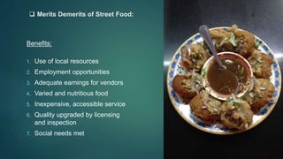  Merits Demerits of Street Food:
Benefits:
1. Use of local resources
2. Employment opportunities
3. Adequate earnings for vendors
4. Varied and nutritious food
5. Inexpensive, accessible service
6. Quality upgraded by licensing
and inspection
7. Social needs met
 