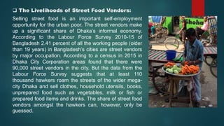  The Livelihoods of Street Food Vendors:
Selling street food is an important self-employment
opportunity for the urban poor. The street vendors make
up a significant share of Dhaka’s informal economy.
According to the Labour Force Survey 2010-15 of
Bangladesh 2.41 percent of all the working people (older
than 19 years) in Bangladesh’s cities are street vendors
by major occupation. According to a census in 2015 in
Dhaka City Corporation areas found that there were
90,000 street vendors in the city. But the data from the
Labour Force Survey suggests that at least 110
thousand hawkers roam the streets of the wider mega-
city Dhaka and sell clothes, household utensils, books,
unprepared food such as vegetables, milk or fish or
prepared food items and drinks. The share of street food
vendors amongst the hawkers can, however, only be
guessed.
 