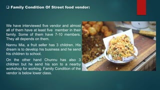  Family Condition Of Street food vendor:
We have interviewed five vendor and almost
all of them have at least five member in their
family. Some of them have 7-10 members.
They all depends on them.
Nannu Mia, a fruit seller has 3 children. His
dream is to develop his business and he send
his children to school.
On the other hand Chunnu has also 3
children but he send his son to a nearby
workshop for working. Family Condition of the
vendor is below lower class.
 
