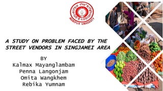 A STUDY ON PROBLEM FACED BY THE
STREET VENDORS IN SINGJAMEI AREA
BY
Kalmax Mayanglambam
Penna Langonjam
Omita Wangkhem
Rebika Yumnam
 
