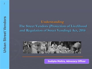 UrbanStreetVendors1
Understanding
The Street Vendors (Protection of Livelihood
and Regulation of Street Vending) Act, 2014
Sudipta Moitra, Advocacy Officer
 